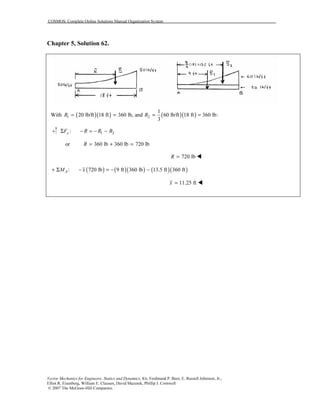 COSMOS: Complete Online Solutions Manual Organization System
Vector Mechanics for Engineers: Statics and Dynamics, 8/e, Ferdinand P. Beer, E. Russell Johnston, Jr.,
Elliot R. Eisenberg, William E. Clausen, David Mazurek, Phillip J. Cornwell
© 2007 The McGraw-Hill Companies.
Chapter 5, Solution 62.
With ( )( ) ( )( )1 2
1
20 lb/ft 18 ft 360 lb, and 60 lb/ft 18 ft 360 lb:
3
R R= = = =
1 2:yF R R RΣ − = − −
or 360 lb 360 lb 720 lbR = + =
720 lbR =
( ) ( )( ) ( )( ): 720 lb 9 ft 360 lb 13.5 ft 360 ftAM x+ Σ − = − −
11.25 ftx =
 