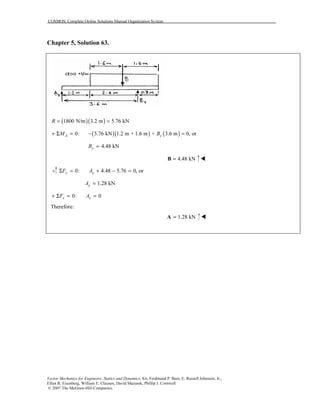 COSMOS: Complete Online Solutions Manual Organization System
Vector Mechanics for Engineers: Statics and Dynamics, 8/e, Ferdinand P. Beer, E. Russell Johnston, Jr.,
Elliot R. Eisenberg, William E. Clausen, David Mazurek, Phillip J. Cornwell
© 2007 The McGraw-Hill Companies.
Chapter 5, Solution 63.
( )( )1800 N/m 3.2 m 5.76 kNR = =
( )( ) ( )0: 5.76 kN 1.2 m + 1.6 m + 3.6 m 0, orA yM B+ Σ = − =
4.48 kNyB =
4.48 kN=B
0: 4.48 5.76 0, ory yF AΣ = + − =
1.28 kNyA =
0: 0x xF A+ Σ = =
Therefore:
1.28 kN=A
 