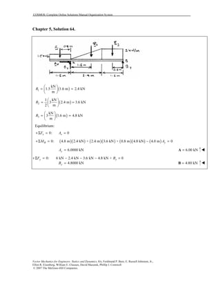 COSMOS: Complete Online Solutions Manual Organization System
Vector Mechanics for Engineers: Statics and Dynamics, 8/e, Ferdinand P. Beer, E. Russell Johnston, Jr.,
Elliot R. Eisenberg, William E. Clausen, David Mazurek, Phillip J. Cornwell
© 2007 The McGraw-Hill Companies.
Chapter 5, Solution 64.
( )1
kN
1.5 1.6 m 2.4 kN
m
R
 
= = 
 
( )2
1 kN
3 2.4 m 3.6 kN
2 m
R
 
= = 
 
( )3
kN
3 1.6 m 4.8 kN
m
R
 
= = 
 
Equilibrium:
0: 0x xF A+Σ = =
( )( ) ( )( ) ( )( ) ( )0: 4.8 m 2.4 kN + 2.4 m 3.6 kN + 0.8 m 4.8 kN 4.0 m 0B yM A+Σ = − =
6.0000 kNyA = 6.00 kN=A
0: 6 kN 2.4 kN 3.6 kN 4.8 kN + 0y yF B+Σ = − − − =
4.8000 kNyB = 4.80 kN=B
 