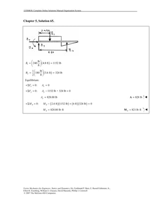 COSMOS: Complete Online Solutions Manual Organization System
Vector Mechanics for Engineers: Statics and Dynamics, 8/e, Ferdinand P. Beer, E. Russell Johnston, Jr.,
Elliot R. Eisenberg, William E. Clausen, David Mazurek, Phillip J. Cornwell
© 2007 The McGraw-Hill Companies.
Chapter 5, Solution 65.
( )1
lb
240 4.8 ft 1152 lb
ft
R
 
= = 
 
( )2
1 lb
180 3.6 ft 324 lb
2 ft
R
 
= = 
 
Equilibrium:
0: 0x xF A+Σ = =
0: 1152 lb + 324 lb 0y yF A+Σ = − =
828.00 lbyA = 828 lb=A
( )( ) ( )( )0: 2.4 ft 1152 lb 6 ft 324 lb 0A AM M+Σ = − + =
820.80 lb ftAM = ⋅ 821 lb ftA = ⋅M
 