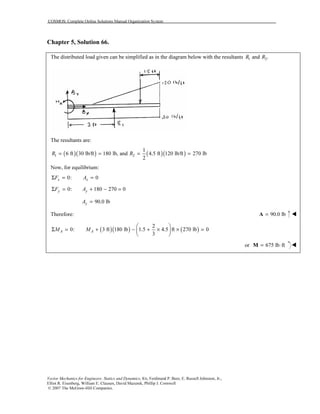 COSMOS: Complete Online Solutions Manual Organization System
Vector Mechanics for Engineers: Statics and Dynamics, 8/e, Ferdinand P. Beer, E. Russell Johnston, Jr.,
Elliot R. Eisenberg, William E. Clausen, David Mazurek, Phillip J. Cornwell
© 2007 The McGraw-Hill Companies.
Chapter 5, Solution 66.
The distributed load given can be simplified as in the diagram below with the resultants 1 2and .R R
The resultants are:
( )( ) ( )( )1 2
1
6 ft 30 lb/ft 180 lb, and 4.5 ft 120 lb/ft 270 lb
2
R R= = = =
Now, for equilibrium:
0: 0x xF AΣ = =
0: 180 270 0y yF AΣ = + − =
90.0 lbyA =
Therefore: 90.0 lb=A
( )( ) ( )
2
0: 3 ft 180 lb 1.5 4.5 ft 270 lb 0
3
A AM M
 
Σ = + − + × × = 
 
or 675 lb ft= ⋅M
 