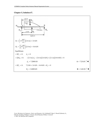 COSMOS: Complete Online Solutions Manual Organization System
Vector Mechanics for Engineers: Statics and Dynamics, 8/e, Ferdinand P. Beer, E. Russell Johnston, Jr.,
Elliot R. Eisenberg, William E. Clausen, David Mazurek, Phillip J. Cornwell
© 2007 The McGraw-Hill Companies.
Chapter 5, Solution 67.
( )1
kN
1.5 2.4 m 3.6 kN
m
R
 
= = 
 
( )2
2 kN
9 2.4 m 14.4 kN
3 m
R
 
= = 
 
Equilibrium:
0: 0x xF A+ Σ = =
( ) ( )( ) ( )( )0: 3.3 m 1.8 m 3.6 kN 2.1 m 14.4 kN 0B yM A+ Σ = − − + =
7.2000 kNyA = 7.20 kN=A
0: 7.2 kN 3.6 kN 14.4 kN 0y yF B+ Σ = + − + =
3.6000 kNyB = 3.60 kN=B
 