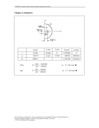 COSMOS: Complete Online Solutions Manual Organization System
Vector Mechanics for Engineers: Statics and Dynamics, 8/e, Ferdinand P. Beer, E. Russell Johnston, Jr.,
Elliot R. Eisenberg, William E. Clausen, David Mazurek, Phillip J. Cornwell
© 2007 The McGraw-Hill Companies.
Chapter 5, Solution 8.
2
,mmA ,mmx ,mmy 3
,mmxA 3
,mmyA
1 35 343 63.662 0 2 250 006 0
2 4417.9− 31.831 31.831− 140 626− 140 626.2
Σ 30925.1 2 109 380 140 626.2
Then
2109 380
30 925.1
xA
X
A
Σ
= =
Σ
or 68.2 mmX =
and
140 625
30 925.1
yA
Y
A
Σ
= =
Σ
or 4.55 mmY =
 