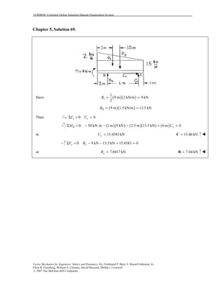 COSMOS: Complete Online Solutions Manual Organization System
Vector Mechanics for Engineers: Statics and Dynamics, 8/e, Ferdinand P. Beer, E. Russell Johnston, Jr.,
Elliot R. Eisenberg, William E. Clausen, David Mazurek, Phillip J. Cornwell
© 2007 The McGraw-Hill Companies.
Chapter 5, Solution 69.
( )( )I
1
Have 9 m 2 kN/m 9 kN
2
R = =
( )( )II 9 m 1.5 kN/m 13.5 kNR = =
Then 0: 0x xF CΣ = =
( )( ) ( )( ) ( )0: 50 kN m 1m 9 kN 2.5 m 13.5 kN 6 m 0B yM CΣ = − ⋅ − − + =
or 15.4583 kNyC = 15.46 kN=C
0: 9 kN 13.5 kN 15.4583 0y yF BΣ = − − + =
or 7.0417 kNyB = 7.04 kN=B
 