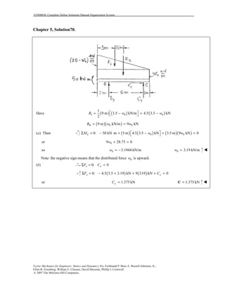 COSMOS: Complete Online Solutions Manual Organization System
Vector Mechanics for Engineers: Statics and Dynamics, 8/e, Ferdinand P. Beer, E. Russell Johnston, Jr.,
Elliot R. Eisenberg, William E. Clausen, David Mazurek, Phillip J. Cornwell
© 2007 The McGraw-Hill Companies.
Chapter 5, Solution70.
( ) ( ) ( )I 0 0
1
Have 9 m 3.5 kN/m 4.5 3.5 kN
2
R w w = − = − 
( )( )II 0 09 m kN/m 9 kNR w w= =
( ) Thena ( ) ( ) ( )( )0 00: 50 kN m 5 m 4.5 3.5 kN 3.5 m 9 kN 0CM w w Σ = − ⋅ + − + = 
or 09 28.75 0w + =
so 0 3.1944 kN/mw = − 0 3.19 kN/mw =
Note: the negative sign means that the distributed force 0w is upward.
( )b 0: 0x xF CΣ = =
( ) ( )0: 4.5 3.5 3.19 kN 9 3.19 kN 0y yF CΣ = − + + + =
or 1.375 kNyC = 1.375 kN=C
 