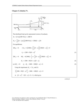 COSMOS: Complete Online Solutions Manual Organization System
Vector Mechanics for Engineers: Statics and Dynamics, 8/e, Ferdinand P. Beer, E. Russell Johnston, Jr.,
Elliot R. Eisenberg, William E. Clausen, David Mazurek, Phillip J. Cornwell
© 2007 The McGraw-Hill Companies.
Chapter 5, Solution 71.
The distributed load can be represented in terms of resultants:
( )( )1 8 m 300 N/m 2400 NR = =
( ) ( ) ( )2
1
8 m 2400 N/m 1200 8 N
2
R a a = − = − 
For equilibrium:
( ) ( ) ( )
1
0: 8 4 2400 8 1200 8 0
3
B yM A a a
 
 Σ = − + + − − =  
 
( )2
1200 50 8yA a= + − (1)
( ) ( ) ( )
2
0: 8 4 2400 8 1200 8 0
3
A yM B a a a
 
 Σ = − − + − − =  
 
( )( )1200 50 16 8yB a a= + + − (2)
(a) ( )0: 2400 1200 8 0y y yF A B aΣ = + − − − = (3)
Using the requirement 2y yB A= and (1)
( ) ( )2
3 1200 50 8 2400 1200 8 0a a + − − − − =  
or ( ) ( )2
8 8 8 8 0,a a− − − + = which gives
continued
 