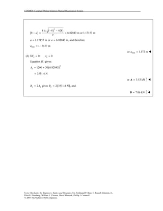 COSMOS: Complete Online Solutions Manual Organization System
Vector Mechanics for Engineers: Statics and Dynamics, 8/e, Ferdinand P. Beer, E. Russell Johnston, Jr.,
Elliot R. Eisenberg, William E. Clausen, David Mazurek, Phillip J. Cornwell
© 2007 The McGraw-Hill Companies.
( )
( ) ( )2
8 8 4 8
8 6.82843 m or 1.17157 m
2
a
± − −
− = =
1.17157 m or 6.82843 m, and thereforea a= =
min 1.17157 ma =
minor 1.172 ma = !
(b) 0: 0x xF AΣ = =
Equation (1) gives:
( )2
1200 50 6.82843yA = +
3531.4 N=
or 3.53 kN=A !
( )2 gives 2 3531.4 N , andy y yB A B= =
7.06 kN=B !
 
