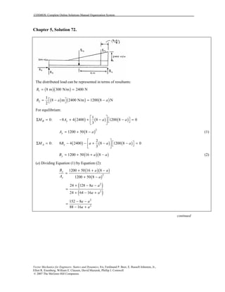 COSMOS: Complete Online Solutions Manual Organization System
Vector Mechanics for Engineers: Statics and Dynamics, 8/e, Ferdinand P. Beer, E. Russell Johnston, Jr.,
Elliot R. Eisenberg, William E. Clausen, David Mazurek, Phillip J. Cornwell
© 2007 The McGraw-Hill Companies.
Chapter 5, Solution 72.
The distributed load can be represented in terms of resultants:
( )( )1 8 m 300 N/m 2400 NR = =
( ) ( ) ( )2
1
8 m 2400 N/m 1200 8 N
2
R a a = − = − 
For equilibrium:
( ) ( ) ( )
1
0: 8 4 2400 8 1200 8 0
3
B yM A a a
 
 Σ = − + + − − =  
 
( )2
1200 50 8yA a= + − (1)
( ) ( ) ( )
2
0: 8 4 2400 8 1200 8 0
3
A yM B a a a
 
 Σ = − − + − − =  
 
( )( )1200 50 16 8yB a a= + + − (2)
(a) Dividing Equation (1) by Equation (2):
( )( )
( )2
1200 50 16 8
1200 50 8
y
y
B a a
A a
+ + −
=
+ −
( )
( )
2
2
24 128 8
24 64 16
a a
a a
+ − −
=
+ − +
2
2
152 8
88 16
a a
a a
− −
=
− +
continued
 