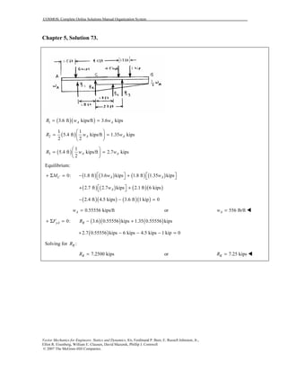 COSMOS: Complete Online Solutions Manual Organization System
Vector Mechanics for Engineers: Statics and Dynamics, 8/e, Ferdinand P. Beer, E. Russell Johnston, Jr.,
Elliot R. Eisenberg, William E. Clausen, David Mazurek, Phillip J. Cornwell
© 2007 The McGraw-Hill Companies.
Chapter 5, Solution 73.
( )( )1 3.6 ft kips/ft 3.6 kipsA AR w w= =
( )2
1 1
5.4 ft kips/ft 1.35 kips
2 2
A AR w w
 
= = 
 
( )3
1
5.4 ft kips/ft 2.7 kips
2
A AR w w
 
= = 
 
Equilibrium:
( ) ( ) ( ) ( )0: 1.8 ft 3.6 kips 1.8 ft 1.35 kipsC A AM w w   + Σ = − +   
( ) ( ) ( )( )2.7 ft 2.7 kips 2.1 ft 6 kipsAw + + 
( )( ) ( )( )2.4 ft 4.5 kips 3.6 ft 1 kip 0− − =
0.55556 kips/ftAw = or 556 lb/ftAw =
( )( ) ( )0: 3.6 0.55556 kips 1.35 0.55556 kipsyA RF R+ Σ = − +
( )2.7 0.55556 kips 6 kips 4.5 kips 1 kip 0+ − − − =
Solving for :RR
7.2500 kipsRR = or 7.25 kipsRR =
 