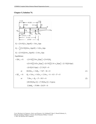 COSMOS: Complete Online Solutions Manual Organization System
Vector Mechanics for Engineers: Statics and Dynamics, 8/e, Ferdinand P. Beer, E. Russell Johnston, Jr.,
Elliot R. Eisenberg, William E. Clausen, David Mazurek, Phillip J. Cornwell
© 2007 The McGraw-Hill Companies.
Chapter 5, Solution 74.
( )( )1 3.6 ft kips/ft 3.6 kipsA AR w w= =
( )( )2
1
5.4 ft 0.6 kips/ft 1.62 kips
2
A AR w w= =
( )( )3 5.4 ft 0.4 kips/ft 2.16 kipsA AR w w= =
Equilibrium:
( ) ( ) ( )0: 1.8 ft 3.6 kips 3.6 ftA A RM w R + Σ = − + 
( ) ( ) ( ) ( ) ( )( )5.4 ft 1.62 kips 6.3 ft 2.16 kips 1.5 ft 6 kipsA Aw w   + + −   
( )( ) ( )6 ft 4.5 kips 7.2 ft 0P− − =
or 28.836 3.6 7.2 36 0A Rw R P+ − − = (1)
0: 3.6 1.62 2.16 6 4.5 0yy R A A AF R w w w P+ Σ = + + + − − − =
or 7.38 10.5 0A Rw R P+ − − = (2)
( ) ( ) ( ) ( )28.836 Eq. 2 7.38 Eq. 1 0 gives− =
2.268 37.098 24.3 0RR P− + =
 