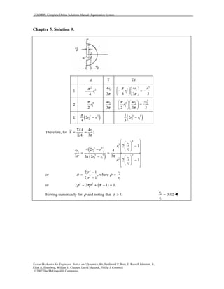 COSMOS: Complete Online Solutions Manual Organization System
Vector Mechanics for Engineers: Statics and Dynamics, 8/e, Ferdinand P. Beer, E. Russell Johnston, Jr.,
Elliot R. Eisenberg, William E. Clausen, David Mazurek, Phillip J. Cornwell
© 2007 The McGraw-Hill Companies.
Chapter 5, Solution 9.
A x xA
1
2
2
1
4
r
π
− 14
3
r
π
3
2 1 1
1
4
4 3 3
r r
r
π
π
  
− = −  
  
2
2
2
2
r
π 24
3
r
π
3
2 2 2
2
4 2
2 3 3
r r
r
π
π
  
=  
  
Σ ( )2 2
2 12
4
r r
π
− ( )3 3
2 1
1
2
3
r r−
Therefore, for 14
:
3
xA r
X
Α π
Σ
= =
Σ
( )
( )
3
3 2
13 3
12 11
22 2
2 1 2 2
1
1
2 1
4 24 4
3 33 2
2 1
r
r
rr rr
r r r
r
r
π ππ
  
 − 
 −   = =
 −  
 − 
   
or
3
2
2
1
2 1
, where
2 1
r
r
ρ
π ρ
ρ
−
= =
−
or ( )3 2
2 2 1 0.ρ πρ π− + − =
Solving numerically for and noting that 1:ρ ρ > 2
1
3.02
r
r
=
 