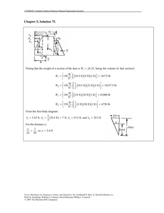COSMOS: Complete Online Solutions Manual Organization System
Vector Mechanics for Engineers: Statics and Dynamics, 8/e, Ferdinand P. Beer, E. Russell Johnston, Jr.,
Elliot R. Eisenberg, William E. Clausen, David Mazurek, Phillip J. Cornwell
© 2007 The McGraw-Hill Companies.
Chapter 5, Solution 75.
Noting that the weight of a section of the dam is ( )being the volume of that section :i i iW V Vγ=
( )( )( )1 3
lb
150 10.5 ft 9 ft 1 ft 14175 lb
ft
W
 
 = =  
 
( )( )( )2 3
lb 1
150 10.5 ft 21 ft 1 ft 16537.5 lb
2ft
W
  
= =  
  
( )( )( )3 3
lb
150 18 ft 30 ft 1 ft 81000 lb
ft
W
 
 = =  
 
( )( )( )4 3
lb 1
150 3 ft 30 ft 1 ft 6750 lb
2ft
W
  
= =  
  
From the free-body diagram:
( )1 2 3 4
2
5.25 ft, 10.5 ft 7 ft, 19.5 ft, and 29.5 ft
3
x x x x= = = = =
For the distance a:
3
, or 2.4 ft
24 30
a
a= =
 
