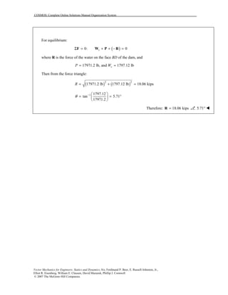 COSMOS: Complete Online Solutions Manual Organization System
Vector Mechanics for Engineers: Statics and Dynamics, 8/e, Ferdinand P. Beer, E. Russell Johnston, Jr.,
Elliot R. Eisenberg, William E. Clausen, David Mazurek, Phillip J. Cornwell
© 2007 The McGraw-Hill Companies.
For equilibrium:
( )0: 0sΣ = + + − =F W P R
where R is the force of the water on the face BD of the dam, and
17971.2 lb, and 1797.12 lbsP W= =
Then from the force triangle:
( ) ( )2 2
17971.2 lb 1797.12 lb 18.06 kipsR = + =
1 1797.12
tan 5.71
17971.2
θ −  
= = ° 
 
Therefore: 18.06 kips=R 5.71° !
 