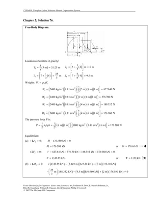 COSMOS: Complete Online Solutions Manual Organization System
Vector Mechanics for Engineers: Statics and Dynamics, 8/e, Ferdinand P. Beer, E. Russell Johnston, Jr.,
Elliot R. Eisenberg, William E. Clausen, David Mazurek, Phillip J. Cornwell
© 2007 The McGraw-Hill Companies.
Chapter 5, Solution 76.
Free-Body Diagram:
Locations of centers of gravity:
( )1
5
5 m 3.125 m
8
x = = ( )2
1
5 2 m 6 m
2
x
 
= + = 
 
( )3
1 25
7 4 m
3 3
x
 
= + = 
 
( )4
5
7 4 9.5 m
8
x
 
= + = 
 
Weights: i i iW gVρ=
( )( ) ( )( )( )3 2
1
2
2400 kg/m 9.81 m/s 5 m 8 m 1 m 627 840 N
3
W
 
= = 
 
( )( ) ( )( )( )3 2
2 2400 kg/m 9.81 m/s 2 m 8 m 1 m 376 700 NW  = = 
( )( ) ( )( )( )3 2
3
1
2400 kg/m 9.81 m/s 4 m 6 m 1 m 188 352 N
3
W
 
= = 
 
( )( ) ( )( )( )3 2
4
2
2400 kg/m 9.81 m/s 4 m 6 m 1 m 156 960 N
3
W
 
= = 
 
The pressure force P is:
( )( ) ( )( )( )3 21 1
6 m 1 m 1000 kg/m 9.81 m/s 6 m 176 580 N
2 2
P A ghρ   = = =   
Equilibrium:
(a) 0: 176.580 kN 0xF H+Σ = − =
176.580 kNH = or 176.6 kN=H !!!!
0: 627.84 kN 376.70 kN 188.352 kN 156.960 kN 0yF V+Σ = − − − − =
1349.85 kNV = or 1350 kN=V !!!!
(b) ( ) ( )( ) ( )( )0: 1349.85 kN 3.125 m 627.84 kN 6 m 376.70 kNAM x+Σ = − −
( ) ( )( ) ( )( )
25
m 188.352 kN 9.5 m 156.960 kN 2 m 176.580 kN 0
3
 
− − + = 
 
 