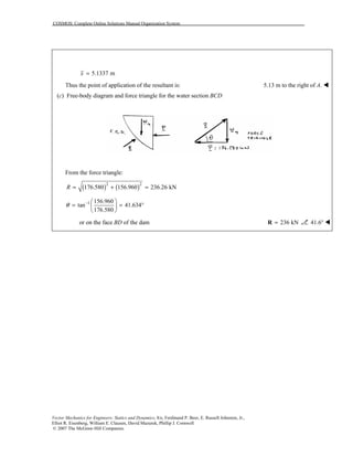 COSMOS: Complete Online Solutions Manual Organization System
Vector Mechanics for Engineers: Statics and Dynamics, 8/e, Ferdinand P. Beer, E. Russell Johnston, Jr.,
Elliot R. Eisenberg, William E. Clausen, David Mazurek, Phillip J. Cornwell
© 2007 The McGraw-Hill Companies.
5.1337 mx =
Thus the point of application of the resultant is: 5.13 m to the right of A. !
(c) Free-body diagram and force triangle for the water section BCD
From the force triangle:
( ) ( )2 2
176.580 156.960 236.26 kNR = + =
1 156.960
tan 41.634
176.580
θ −  
= = ° 
 
or on the face BD of the dam 236 kN=R 41.6° !
 