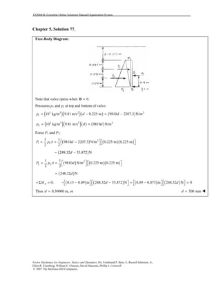 COSMOS: Complete Online Solutions Manual Organization System
Vector Mechanics for Engineers: Statics and Dynamics, 8/e, Ferdinand P. Beer, E. Russell Johnston, Jr.,
Elliot R. Eisenberg, William E. Clausen, David Mazurek, Phillip J. Cornwell
© 2007 The McGraw-Hill Companies.
Chapter 5, Solution 77.
Free-Body Diagram:
Note that valve opens when 0.=B
Pressures p1 and p2 at top and bottom of valve:
( )( )( ) ( )3 3 2 2
1 10 kg/m 9.81 m/s 0.225 m 9810 2207.3 N/mp d d= − = −
( )( )( ) ( )3 3 2 2
2 10 kg/m 9.81 m/s 9810 N/mp d d= =
Force P1 and P2:
( ) ( )( )2
1 1
1 1
9810 2207.3 N/m 0.225 m 0.225 m
2 2
P p A d   = = −   
( )248.32 55.872 Nd= −
( ) ( )( )2
2 2
1 1
9810 N/m 0.225 m 0.225 m
2 2
P p A d   = =   
( )248.32 Nd=
( ) ( ) ( ) ( )0: 0.15 0.09 m 248.32 55.872 N 0.09 0.075 m 248.32 N 0AM d d       +Σ = − − − + − =       
Thus 0.30000 m, ord = 300 mmd =
 