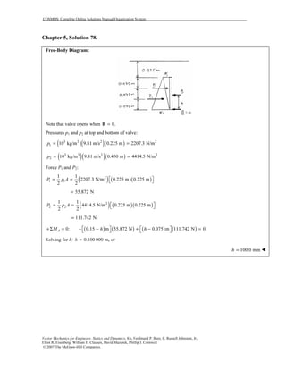 COSMOS: Complete Online Solutions Manual Organization System
Vector Mechanics for Engineers: Statics and Dynamics, 8/e, Ferdinand P. Beer, E. Russell Johnston, Jr.,
Elliot R. Eisenberg, William E. Clausen, David Mazurek, Phillip J. Cornwell
© 2007 The McGraw-Hill Companies.
Chapter 5, Solution 78.
Free-Body Diagram:
Note that valve opens when 0.=B
Pressures p1 and p2 at top and bottom of valve:
( )( )( )3 3 2 2
1 10 kg/m 9.81 m/s 0.225 m 2207.3 N/mp = =
( )( )( )3 3 2 2
2 10 kg/m 9.81 m/s 0.450 m 4414.5 N/mp = =
Force P1 and P2:
( ) ( )( )2
1 1
1 1
2207.3 N/m 0.225 m 0.225 m
2 2
P p A  = =  
55.872 N=
( ) ( )( )2
2 2
1 1
4414.5 N/m 0.225 m 0.225 m
2 2
P p A  = =  
111.742 N=
( ) ( ) ( ) ( )0: 0.15 m 55.872 N 0.075 m 111.742 N 0AM h h   +Σ = − − + − =   
Solving for h: 0.100 000 m, orh =
100.0 mmh =
 