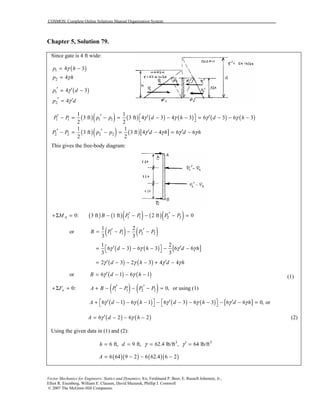 COSMOS: Complete Online Solutions Manual Organization System
Vector Mechanics for Engineers: Statics and Dynamics, 8/e, Ferdinand P. Beer, E. Russell Johnston, Jr.,
Elliot R. Eisenberg, William E. Clausen, David Mazurek, Phillip J. Cornwell
© 2007 The McGraw-Hill Companies.
Chapter 5, Solution 79.
Since gate is 4 ft wide:
( )1 4 3p hγ= −
2 4p hγ=
( )1 4 3p dγ′ ′= −
2 4p dγ′ ′=
( )( ) ( ) ( ) ( ) ( ) ( )1 1 1 1
1 1
3 ft 3 ft 4 3 4 3 6 3 6 3
2 2
P P p p d h d hγ γ γ γ′ ′ ′ ′ − = − = − − − = − − − 
( )( ) ( )[ ]2 2 2 2
1 1
3 ft 3 ft 4 4 6 6
2 2
P P p p d h d hγ γ γ γ′ ′ ′ ′− = − = − = −
This gives the free-body diagram:
( ) ( )( ) ( )( )1 1 2 20: 3 ft 1 ft 2 ft 0AM B P P P P′ ′+Σ = − − − − =
or ( ) ( )1 1 2 2
1 2
3 3
B P P P P′ ′= − − −
( ) ( ) [ ]
1 2
6 3 6 3 6 6
3 3
d h d hγ γ γ γ′ ′ = − − − − − 
( ) ( )2 3 2 3 4 4d h d hγ γ γ γ′ ′= − − − + −
or ( ) ( )6 1 6 1B d hγ γ′= − − − (1)
( ) ( )1 1 2 20: 0,xF A B P P P P′ ′+Σ = + − − − − = or using (1)
( ) ( ) ( ) ( ) [ ]6 1 6 1 6 3 6 3 6 6 0,A d h d h d hγ γ γ γ γ γ′ ′ ′   + − − − − − − − − − =    or
( ) ( )6 2 6 2A d hγ γ′= − − − (2)
Using the given data in (1) and (2):
3 3
6 ft, 9 ft, 62.4 lb/ft , 64 lb/fth d γ γ ′= = = =
( )( ) ( )( )6 64 9 2 6 62.4 6 2A = − − −
 