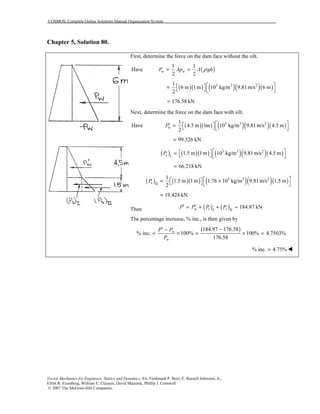 COSMOS: Complete Online Solutions Manual Organization System
Vector Mechanics for Engineers: Statics and Dynamics, 8/e, Ferdinand P. Beer, E. Russell Johnston, Jr.,
Elliot R. Eisenberg, William E. Clausen, David Mazurek, Phillip J. Cornwell
© 2007 The McGraw-Hill Companies.
Chapter 5, Solution 80.
First, determine the force on the dam face without the silt.
Have ( )
1 1
2 2
w wP Ap A ghρ= =
( )( ) ( )( )( )3 3 21
6 m 1m 10 kg/m 9.81m/s 6 m
2
  =    
176.58 kN=
Next, determine the force on the dam face with silt.
( )( ) ( )( )( )3 3 21
Have 4.5 m 1m 10 kg/m 9.81m/s 4.5 m
2
wP  ′  =    
99.326 kN=
( ) ( )( ) ( )( )( )3 3 2
I
1.5 m 1m 10 kg/m 9.81m/s 4.5 msP   =    
66.218 kN=
( ) ( )( ) ( )( )( )3 3 2
II
1
1.5 m 1m 1.76 10 kg/m 9.81m/s 1.5 m
2
sP   = ×   
19.424 kN=
Then ( ) ( )I II
184.97 kNw s sP P P P′ ′= + + =
The percentage increase, % inc., is then given by
( )184.97 176.58
% inc. 100% 100% 4.7503%
176.58
w
w
P P
P
−′ −
= × = × =
% inc. 4.75%=
 