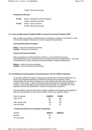 Professor Leo - Cursos - Contabilidade                                                          Page 2 of 5



                        Crédito - Receita de Vendas

      Prestação de Serviços

         A Prazo        Débito - Duplicatas a receber (Clientes)
                        Crédito - Receita de serviços
          A Vista       Débito - Caixa ou bancos
                        Crédito - Receita de serviços




5.3. Custo das Mercadorias Vendidas (CMV) e Custos dos Serviços Prestados (CSP)

      Após o registro da receita é necessário baixar a mercadoria o estoque ou reconhecer o custo
      dos serviços prestados. Nesse caso, haverá os seguintes lançamentos:

      Custo das Mercadorias Vendidas

      Débito - Custo das mercadorias vendidas
      Créditos - Estoque de mercadorias

      Custo dos Serviços Prestados

      São acumulados em contas específicas de ativo e, no encerramento do serviço,
      concomitantemente com o reconhecimento da receita de serviços correspondente, o valor total
      é transferido para a conta "Custos dos serviços prestados" através do lançamento:

      Débitos - Custo dos serviços prestados
      Créditos - Custo de serviços em andamento




5.4. Contabilização das transações comerciais básicas com IPI e ICMS recuperáveis

      Os impostos (ICMS e IPI) pagos na aquisição de mercadorias e materiais representam, de
      acordo com a legislação pertinente, créditos da empresa junto ao governo e serão
      compensados com os mesmos impostos que serão devidos pela venda das mercadorias ou
      produtos. Assim sendo, o valor dos impostos recuperáveis pagos na aquisição não deve
      compor o custo de aquisição que será incorporado ao estoque, mas registrados em conta
      específica de ativo que representará o direito da empresa junto ao governo.

      Para exemplificar, vejamos como ficará o registro contábil de um material que foi adquirido e
      aplicado na produção de um bem que foi vendido conforme os seguintes valores:

      Valor do material                                 COMPRA        VENDA
      Valor do IPI                                         80          120
                                                           20           30
      Valor total da nota                                 100          150
      Valor do ICMS                                        15           22

      1. Compra de material com impostos recuperáveis

      CONTA                                              DÉBITO      CRÉDITO
      Estoque                                               65
      IPI a recuperar                                       20




http://www.professorleo.com.br/cursos/contabilidade/Cap_5.htm                                     11/8/2010
 