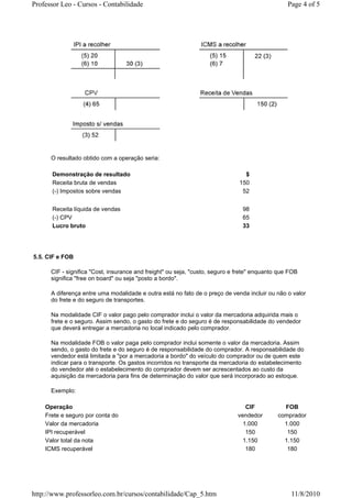 Professor Leo - Cursos - Contabilidade                                                           Page 4 of 5




      O resultado obtido com a operação seria:

      Demonstração de resultado                                                 $
      Receita bruta de vendas                                                 150
      (-) Impostos sobre vendas                                                52


      Receita líquida de vendas                                                98
      (-) CPV                                                                  65
      Lucro bruto                                                              33




5.5. CIF e FOB

      CIF - significa "Cost, insurance and freight" ou seja, "custo, seguro e frete" enquanto que FOB
      significa "free on board" ou seja "posto a bordo".

      A diferença entre uma modalidade e outra está no fato de o preço de venda incluir ou não o valor
      do frete e do seguro de transportes.

      Na modalidade CIF o valor pago pelo comprador inclui o valor da mercadoria adquirida mais o
      frete e o seguro. Assim sendo, o gasto do frete e do seguro é de responsabilidade do vendedor
      que deverá entregar a mercadoria no local indicado pelo comprador.

      Na modalidade FOB o valor paga pelo comprador inclui somente o valor da mercadoria. Assim
      sendo, o gasto do frete e do seguro é de responsabilidade do comprador. A responsabilidade do
      vendedor está limitada a "por a mercadoria a bordo" do veículo do comprador ou de quem este
      indicar para o transporte. Os gastos incorridos no transporte da mercadoria do estabelecimento
      do vendedor até o estabelecimento do comprador devem ser acrescentados ao custo da
      aquisição da mercadoria para fins de determinação do valor que será incorporado ao estoque.

      Exemplo:

    Operação                                                                     CIF           FOB
    Frete e seguro por conta do                                               vendedor       comprador
    Valor da mercadoria                                                         1.000          1.000
    IPI recuperável                                                              150            150
    Valor total da nota                                                         1.150          1.150
    ICMS recuperável                                                             180            180




http://www.professorleo.com.br/cursos/contabilidade/Cap_5.htm                                     11/8/2010
 