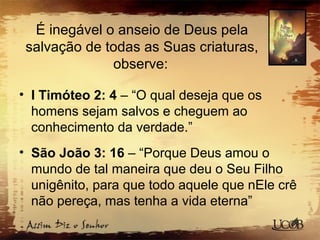 É inegável o anseio de Deus pela
salvação de todas as Suas criaturas,
observe:
• I Timóteo 2: 4 – “O qual deseja que os
homens sejam salvos e cheguem ao
conhecimento da verdade.”
• São João 3: 16 – “Porque Deus amou o
mundo de tal maneira que deu o Seu Filho
unigênito, para que todo aquele que nEle crê
não pereça, mas tenha a vida eterna”
 