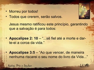 • Morreu por todos!
• Todos que crerem, serão salvos.
Jesus mesmo ratificou este princípio, garantindo
que a salvação é para todos:
• Apocalipse 2: 10 – “...sê fiel até a morte e dar-
te-ei a coroa da vida.”
• Apocalipse 3:5 – “Ao que vencer, de maneira
nenhuma riscarei o seu nome do livro da Vida...”
 