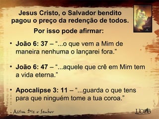 Jesus Cristo, o Salvador bendito
pagou o preço da redenção de todos.
Por isso pode afirmar:
• João 6: 37 – “...o que vem a Mim de
maneira nenhuma o lançarei fora.”
• João 6: 47 – “...aquele que crê em Mim tem
a vida eterna.”
• Apocalipse 3: 11 – “...guarda o que tens
para que ninguém tome a tua coroa.”
 