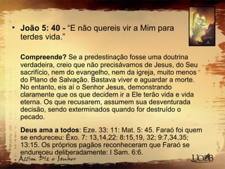 • João 5: 40 - “E não quereis vir a Mim para
terdes vida.”
Compreende? Se a predestinação fosse uma doutrina
verdadeira, creio que não precisávamos de Jesus, do Seu
sacrifício, nem do evangelho, nem da igreja, muito menos
do Plano de Salvação. Bastava viver e aguardar a morte.
No entanto, eis aí o Senhor Jesus, demonstrando
claramente que os que decidem ir a Ele terão vida e vida
eterna. Os que recusarem, assumem sua desventurada
decisão, sendo exterminados quando for destruído o
pecado.
Deus ama a todos: Eze. 33: 11: Mat. 5: 45. Faraó foi quem
se endureceu: Êxo. 7: 13,14,22: 8:15,19, 32; 9:7,34,35;
13:15. Os próprios pagãos reconheceram que Faraó se
endureceu deliberadamente: I Sam. 6:6.
 