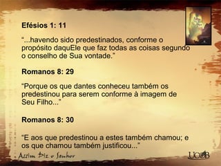 Efésios 1: 11
“...havendo sido predestinados, conforme o
propósito daquEle que faz todas as coisas segundo
o conselho de Sua vontade.”
Romanos 8: 29
“Porque os que dantes conheceu também os
predestinou para serem conforme à imagem de
Seu Filho...”
Romanos 8: 30
“E aos que predestinou a estes também chamou; e
os que chamou também justificou...”
 