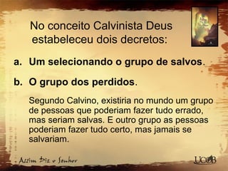 No conceito Calvinista Deus
estabeleceu dois decretos:
a. Um selecionando o grupo de salvos.
b. O grupo dos perdidos.
Segundo Calvino, existiria no mundo um grupo
de pessoas que poderiam fazer tudo errado,
mas seriam salvas. E outro grupo as pessoas
poderiam fazer tudo certo, mas jamais se
salvariam.
 