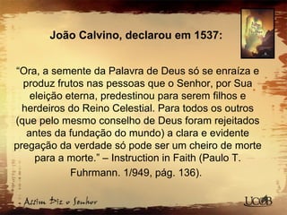 João Calvino, declarou em 1537:
“Ora, a semente da Palavra de Deus só se enraíza e
produz frutos nas pessoas que o Senhor, por Sua
eleição eterna, predestinou para serem filhos e
herdeiros do Reino Celestial. Para todos os outros
(que pelo mesmo conselho de Deus foram rejeitados
antes da fundação do mundo) a clara e evidente
pregação da verdade só pode ser um cheiro de morte
para a morte.” – Instruction in Faith (Paulo T.
Fuhrmann. 1/949, pág. 136).
 