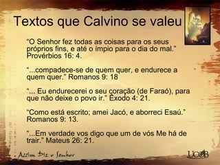 Textos que Calvino se valeu
“O Senhor fez todas as coisas para os seus
próprios fins, e até o ímpio para o dia do mal.”
Provérbios 16: 4.
“...compadece-se de quem quer, e endurece a
quem quer.” Romanos 9: 18
“... Eu endurecerei o seu coração (de Faraó), para
que não deixe o povo ir.” Êxodo 4: 21.
“Como está escrito; amei Jacó, e aborreci Esaú.”
Romanos 9: 13.
“...Em verdade vos digo que um de vós Me há de
trair.” Mateus 26: 21.
 