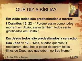 QUE DIZ A BÍBLIA?
Em Adão todos são predestinados a morrer:
I Coríntios 15: 22 – “Porque assim como todos
morrem em Adão, assim também todos serão
glorificados em Cristo.”
Em Jesus todos são predestinados a salvação:
São João 1: 12 – “Mas, a todos quantos O
receberam, deu-lhes o poder de serem feitos
filhos de Deus; aos que crêem no Seu Nome.”
 