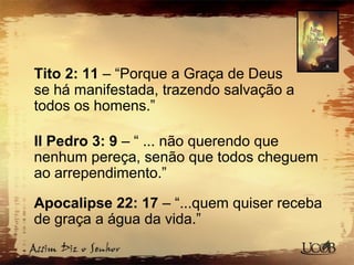 Tito 2: 11 – “Porque a Graça de Deus
se há manifestada, trazendo salvação a
todos os homens.”
II Pedro 3: 9 – “ ... não querendo que
nenhum pereça, senão que todos cheguem
ao arrependimento.”
Apocalipse 22: 17 – “...quem quiser receba
de graça a água da vida.”
 