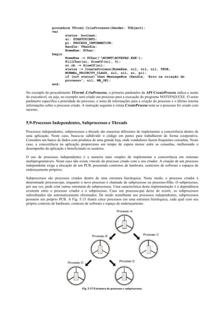 procedure TForml.CriaProcesso(Sender: TObject);
                 var
                        status: boolean;
                        si: STARTUPINFO;
                        pi: PROCESS_INFORMATION;
                        Handle: THandle;
                        NomeExe: PChar;
                 begin
                        NomeExe := PChar('WINNTNOTEPAD.EXE');
                        FillChar(si, SizeOf(si), 0);
                        si.cb := SizeOf(si);
                        status := CreateProcess(NomeExe, nil, nil, nil, TRUE,
                        NORMAL_PRIORITY_CLASS, nil, nil, si, pi);
                        if (not status) then MessageBox (Handle, 'Erro na criação do
                        processo', nil, MB_OK);
                 end;

No exemplo do procedimento TForml .CriaProcesso, o primeiro parâmetro da API CreateProcess indica o nome
do executável, ou seja, no exemplo será criado um processo para a execução do programa NOTEPAD.EXE. O sexto
parâmetro especifica a prioridade do processo, o nono dá informações para a criação do processo e o último retorna
informações sobre o processo criado. A instrução seguinte à rotina CreateProcess testa se o processo foi criado com
sucesso.


5.9-Processos Independentes, Subprocessos e Threads
Processos independentes, subprocessos e threads são maneiras diferentes de implementar a concorrência dentro de
uma aplicação. Neste caso, busca-se subdividir o código em partes para trabalharem de forma cooperativa.
Considere um banco de dados com produtos de uma grande loja, onde vendedores fazem frequentes consultas. Neste
caso, a concorrência na aplicação proporciona um tempo de espera menor entre as consultas, melhorando o
desempenho da aplicação e beneficiando os usuários.

O uso de processos independentes é a maneira mais simples de implementar a concorrência em sistemas
multiprogramáveis. Neste caso não existe vínculo do processo criado com o seu criador. A criação de um processo
independente exige a alocação de um PCB, possuindo contextos de hardware, contextos de software e espaços de
endereçamento próprios.

Subprocessos são processos criados dentro de uma estrutura hierárquica. Neste modo, o processo criador é
denominado processo-pai, enquanto o novo processo é chamado de subprocesso ou processo-filho. O subprocesso,
por sua vez, pode criar outras estruturas de subprocessos. Uma característica desta implementação é a dependência
existente entre o processo criador e o subprocesso. Caso um processo-pai deixe de existir, os subprocessos
subordinados são automaticamente eliminados. De modo semelhante aos processos independentes, subprocessos
possuem seu próprio PCB. A Fig. 5.15 ilustra cinco processos em uma estrutura hierárquica, cada qual com seu
próprio contexto de hardware, contexto de software e espaço de endereçamento.

                                                                Processo A




                                                                                        Processo C
                                            Processo B




                                                                  Processo E
                           Processo D




                                     Fig. 5.15 Estrutura de processos e subprocessos.
 