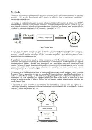 5.11-Sinais
Sinais é um mecanismo que permite notificar processos de eventos gerados pelo sistema operacional ou por outros
processos. O uso de sinais é fundamental para a gerência de processos, além de possibilitar a comunicação e
sincronização entre processos.

Um exemplo de uso de sinais é quando um usuário utiliza uma seqüência de caracteres do teclado, como [Ctrl-C],
para interromper a execução de um programa. Neste caso, o sistema operacional gera um sinal a partir da digitação
desta combinação de teclas, sinalizando ao processo a ocorrência do evento. No momento que o processo identifica
a chegada do sinal, uma rotina específica de tratamento é executada (Fig. 5.17).



                   interrupção                                                       sinal
                                           Sistema Operacional


     [ctrl -C]

                                                                                              Processo
                                                 Fig. 5.17 Uso de sinais.

A maior parte dos eventos associados a sinais são gerados pelo sistema operacional ou pelo hardware, como a
ocorrência de exceções, interrupções geradas por terminais, limites de quotas excedidos durante a execução dos
processos e alarmes de tempo. Em outras situações, os eventos são gerados a partir de outros processos com o
propósito de sincronizar suas execuções.

A geração de um sinal ocorre quando o sistema operacional, a partir da ocorrência de eventos síncronos ou
assíncronos, notifica ao processo através de bits de sinalização localizados no seu PCB. Um processo não responde
instantaneamente a um sinal. Os sinais ficam pendentes até que o processo seja escalonado, quando então serão
tratados. Por exemplo, quando um processo é eliminado o sistema ativa o bit associado a este evento. O processo
somente será excluído do sistema quando for selecionado para execução. Neste caso, é possível que o processo
demore algum tempo até ser eliminado de fato.

O tratamento de um sinal é muito semelhante ao mecanismo de interrupções. Quando um sinal é tratado, o contexto
do processo é salvo e a execução desviada para um código de tratamento de sinal (signal handler), geralmente no
núcleo do sistema. Após a execução do tratador de sinais, o programa pode voltar a ser processado do ponto onde foi
interrompido. Em certas implementações, o próprio processo pode tratar o sinal através de um tratador de sinais
definido no código programa. É possível também que um processo bloqueie temporariamente ou ignore por
completo alguns sinais.

O mecanismo de sinais assemelha-se ao tratamento de interrupções e exceções vistos no Capítulo 3 —
Concorrência, porém com propósitos diferentes. O sinal está para o processo assim como as interrupções e exceções
estão para o sistema operacional (Fig.5.18).
                                             Processo                  Processo




                                                           Sinais



                                                   Sistema Operacional




                                                        Interrupções
                                                          Exceções


                                                         Hardware


                                        Fig. 5.18 Sinais, interrupções e exceções.
 