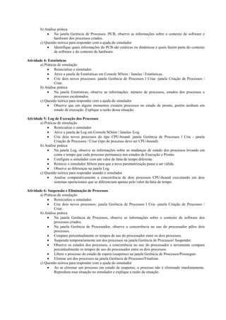 b) Análise prática
            • Na janela Gerência de Processos /PCB, observe as informações sobre o contexto de software e
                 hardware dos processos criados.
        c) Questão teórica para responder com a ajuda do simulador
            • Identifique quais informações do PCB são estáticas ou dinâmicas e quais fazem parte do contexto
                 de software e do contexto de hardware.

Atividade 4: Estatísticas
        a) Práticas de simulação
             • Reinicialize o simulador.
             • Ative a janela de Estatísticas em Console SOsim / Janelas / Estatísticas.
             • Crie dois novos processos: janela Gerência de Processos l Criar -janela Criação de Processos /
                  Criar.
        b) Análise prática
             • Na janela Estatísticas, observe as informações: número de processos, estados dos processos e
                  processos escalonados.
        c) Questão teórica para responder com a ajuda do simulador
             • Observe que em alguns momentos existem processos no estado de pronto, porém nenhum em
                  estado de execução. Explique a razão dessa situação.

Atividade 5: Log de Execução dos Processos
        a) Práticas de simulação
             • Reinicialize o simulador.
             • Ative a janela de Log em Console SOsim / Janelas /Log.
             • Crie dois novos processos do tipo CPU-bound: janela Gerência de Processos l Cria - janela
                  Criação de Processos / Criar (tipo de processo deve ser CPU-bound).
        b) Análise prática
             • Na janela Log, observe as informações sobre as mudanças de estado dos processos levando em
                  conta o tempo que cada processo permanece nos estados de Execução e Pronto.
             • Configure o simulador com um valor de fatia de tempo diferente.
             • Reinicie o simulador SOsim para que a nova parametrização passe a ser válida.
             • Observe as diferenças na janela Log.
        c) Questão teórica para responder usando o simulador
             • Analise comparativamente a concorrência de dois processos CPU-bound executando em dois
                  sistemas operacionais que se diferenciam apenas pelo valor da fatia de tempo.

Atividade 6: Suspensão e Eliminação de Processos
        a) Práticas de simulação
             • Reinicialize o simulador.
             • Crie dois novos processos: janela Gerência de Processos l Cria -janela Criação de Processos /
                  Criar.
        b) Análise prática
             • Na janela Gerência de Processos, observe as informações sobre o contexto de software dos
                  processos criados.
             • Na janela Gerência de Processador, observe a concorrência no uso do processador pêlos dois
                  processos.
             • Compare percentualmente os tempos de uso do processador entre os dois processos.
             • Suspenda temporariamente um dos processos na janela Gerência de Processos! Suspender.
             • Observe os estados dos processos, a concorrência no uso do processador e novamente compare
                  percentualmente os tempos de uso do processador entre os dois processos.
             • Libere o processo do estado de espera (suspenso) na janela Gerência de Processos/Prosseguir.
             • Elimine um dos processos na janela Gerência de Processos!Finalizar.
        c) Questão teórica para responder com a ajuda do simulador
             • Ao se eliminar um processo em estado de suspenso, o processo não é eliminado imediatamente.
                  Reproduza essa situação no simulador e explique a razão da situação.
 