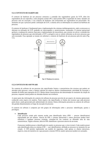 5.2.1-CO TEXTO DE HARDWARE

O contexto de hardware de um processo armazena o conteúdo dos registradores gerais da UCP, além dos
registradores de uso específico, como program counter (PC), stack pointer (SP) e registrador de status. Quando um
processo está em execução, o seu contexto de hardware está armazenado nos registradores do processador. No
momento em que o processo perde a utilização da UCP, o sistema salva as informações no contexto de hardware do
processo.

O contexto de hardware é fundamental para a implementação dos sistemas multiprogramáveis, onde os processos se
alternam na utilização da UCP, podendo ser interrompidos e, posteriormente, restaurados. O sistema operacional
gerência a mudança de contexto, base para a implementação da concorrência, que consiste em salvar o conteúdo dos
registradores do processo que está deixando a UCP e carregá-lo com os valores referentes ao do novo processo que
será executado. Essa operação se resume em substituir o contexto de hardware de um processo pelo de outro (Fig.
5.3).

                                                          Sistema Operaci onal




                                      P oc so A
                                       r es                                         Process B
                                                                                           o


                               executando



                                                         Salva r egistrador es do
                                                               P rocesso A




                                                        Carrega registradores do
                                                              Processo B




                                                                                           executando



                                                         Salva r egistrador es do
                                                               Proc esso B




                                                        Carrega registradores do
                                                              Processo A



                               executando



                                                  Fig. 5.3 Mudança de contexto.



5.2.2-CO TEXTO DE SOFTWARE

No contexto de software de um processo são especificados limites e características dos recursos que podem ser
alocados pelo processo, como o número máximo de arquivos abertos simultaneamente, prioridade de execução e
tamanho do buffer para operações de E/S. Muitas destas características são determinadas no momento da criação do
processo, enquanto outras podem ser alteradas durante sua existência.

A maior parte das informações do contexto de software do processo provém de um arquivo do sistema operacional,
conhecido como arquivo de usuários. Neste arquivo são especificados os limites dos recursos que cada processo
pode alocar, sendo gerenciado pelo administrador do sistema. Outras informações presentes no contexto de software
são geradas dinamicamente ao longo da execução do processo.

O contexto de software é composto por três grupos de informações sobre o processo: identificação, quotas e
privilégios.

    •   Identificação
        Cada processo criado pelo sistema recebe uma identificação única (PID — process identification)
        representada por um número. Através do PID, o sistema operacional e outros processos podem fazer
        referência a qualquer processo existente, consultan¬do seu contexto ou alterando uma de suas
        características. Alguns sistemas, além do PID, identificam o processo através de um nome.

        O processo também possui a identificação do usuário ou processo que o criou (owner). Cada usuário possui
        uma identificação única no sistema (UID — user identification), atribuída ao processo no momento de sua
        criação. A UID permite implementar um modelo de segurança, onde apenas os objetos (processos,
        arquivos, áreas de memória etc.) que possuem a mesma UID do usuário (processo) podem ser acessados.
 