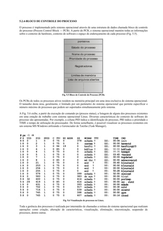 5.2.4-BLOCO DE CO TROLE DO PROCESSO

O processo é implementado pelo sistema operacional através de uma estrutura de dados chamada bloco de controle
do processo (Process Control Block — PCB). A partir do PCB, o sistema operacional mantém todas as informações
sobre o contexto de hardware, contexto de software e espaço de endereçamento de cada processo (Fig. 5.5).

                                                        ponteiros

                                                 Estado do processo

                                                  Nome do processo
                                               Prioridade do processo

                                                     Registradores


                                                 Limites de memória
                                              Lista de arquivos abertos
                                                          .
                                                          .
                                                          .
                                                          .
                                                          .
                                                          .
                                                          .
                                                          .
                                        Fig. 5.5 Bloco de Controle do Processo (PCB).

Os PCBs de todos os processos ativos residem na memória principal em uma área exclusiva do sistema operacional.
O tamanho desta área, geralmente, é limitado por um parâmetro do sistema operacional que permite especificar o
número máximo de processos que podem ser suportados simultaneamente pelo sistema.

A Fig. 5.6 exibe, a partir da execução do comando ps (process status), a listagem de alguns dos processos existentes
em uma estação de trabalho com sistema operacional Linux. Diversas características do contexto de software do
processo são apresentadas. Por exemplo, a coluna PID indica a identificação do processo, PRI indica a prioridade e
TIME o tempo de utilização do processador. De forma semelhante, é possível visualizar os processos existentes em
um sistema MS Windows utilizando o Gerenciador de Tarefas (Task Manager).


# ps -1 -A
F   S   UID   PID     PPID    C   PRI   NI ADDR        SZ      WCHAN     TTY                 TIME    CMD
4   S   0     1       0       0   75    0              378     schedu ?                00:   00:04   init
1   S   0     2       1       0   75    0              0       contex ?                00:   00:00   keventd
1   S   0     3       1       0   94    19             0       ksofti ?                00:   00:00   ksoftirqd/0
1   S   0     6       1       0   85    0              0       bdflus ?                00:   00:00   bdflush
1   S   0     4       1       0   75    0              0       schedu ?                00:   05:35   kswapd
1   S   0     5       1       0   75    0              0       schedu ?                00:   03:45   •kscand
1   S   0     7       1       0   75    0              0       schedu ?                00:   00:00   kupdated
1   S   0     8       1       0   85    0              0       md_thr ?                00:   00:00   mdrecoveryd
1   S   0     21      1       0   75    0              0       end   ?                 00:   05:40   kjournald
1   S   0     253     1       0   75    0              0       end   ?                 00:   00:00   kjournald
1   S   0     254     1       0   75    0              0       end   ?                 00:   00:00   kjournald
1   S   0     255     1       0   75    0              0       end ?                   00:   55:28   kjournald
1   S   0     579     1       0   75    0              399     schedu ?                00:   02:00   syslogd
5   S   0     583     1       0   75    0              383     do_sys ?                00:   00:00   klogd
5   S   32    600     1       0   75    0              414     schedu ?                00:   00:00   portmap
5   S   29    619     1       0   85    0              416     schedu ?                00:   00:00   rpc . statd
1   S   0     631     1       0   75    0              393     schedu ?                00:   00:00   mdadm
5   S   0     702     1       0   75    0              917     schedu ?                00:   00:30   sshd
5   S   0     716     1       0   75    0              539     schedu ?                00:   00:00   xinetd
5   S   0     745     1       0   75    0              398     schedu ?                00:   00:00   gpm
5   S   0     765     1       0   75    0              607     schedu ?                00:   00:16   crond
                                        Fig. 5.6 Visualização de processos no Linux.

Toda a gerência dos processos é realizada por intermédio de chamadas a rotinas do sistema operacional que realizam
operações como criação, alteração de características, visualização, eliminação, sincronização, suspensão de
processos, dentre outras.
 