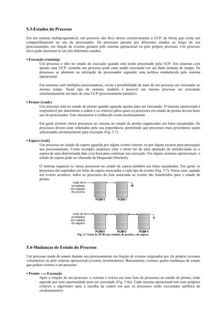 5.3-Estados do Processo
Em um sistema multiprogramável, um processo não deve alocar exclusivamente a UCP, de forma que exista um
compartilhamento no uso do processador. Os processos passam por diferentes estados ao longo do seu
processamento, em função de eventos gerados pelo sistema operacional ou pelo próprio processo. Um processo
ativo pode encontrar-se em três diferentes estados:

• Execução (running)
        Um processo é dito no estado de execução quando está sendo processado pela UCP. Em sistemas com
        apenas uma UCP, somente um processo pode estar sendo executado em um dado instante de tempo. Os
        processos se alternam na utilização do processador seguindo uma política estabelecida pelo sistema
        operacional.

        Em sistemas com múltiplos processadores, existe a possibilidade de mais de um processo ser executado ao
        mesmo tempo. Neste tipo de sistema, também é possível um mesmo processo ser executado
        simultaneamente em mais de uma UCP (processamento paralelo).

• Pronto (ready)
        Um processo está no estado de pronto quando aguarda apenas para ser executado. O sistema operacional é
        responsável por determinar a ordem e os critérios pêlos quais os processos em estado de pronto devem fazer
        uso do processador. Este mecanismo é conhecido como escalonamento.

        Em geral existem vários processos no sistema no estado de pronto organizados em listas encadeadas. Os
        processos devem estar ordenados pela sua importância, permitindo que processos mais prioritários sejam
        selecionados primeiramente para execução (Fig. 5.7).

• Espera (wait)
        Um processo no estado de espera aguarda por algum evento externo ou por algum recurso para prosseguir
        seu processamento. Como exemplo, podemos citar o térmi¬no de uma operação de entrada/saída ou a
        espera de uma determinada data e/ou hora para continuar sua execução. Em alguns sistemas operacionais, o
        estado de espera pode ser chamado de bloqueado (blocked).

        O sistema organiza os vários processos no estado de espera também em listas encadeadas. Em geral, os
        processos são separados em listas de espera associadas a cada tipo de evento (Fig. 5.7). Nesse caso, quando
        um evento acontece, todos os processos da lista associada ao evento são transferidos para o estado de
        pronto.
                              Lista de
                             processos
                             em estado
                             de pronto
                                                   .                .
                                                   .
                                                   .                .
                                                                    .
                                                   .                .
                                                   .                .
                                                   .                .
                                                   .
                                                   .                .
                                                                    .



                                               PCB# 5           PCB# 1



                              Lista de
                             processos
                             em estado
                             de espera
                                                   .                .                .
                                                   .
                                                   .                .
                                                                    .                .
                                                                                     .
                                                   .                .                .
                                                   .                .                .
                                                   .
                                                   .                .
                                                                    .                .
                                                                                     .
                                                   .                .                .



                                                PCB# 9           PCB# 2           PCB# 4
                                 Fig. 5.7 Lista de PCBs nos estados de pronto e de espera.



5.4-Mudanças de Estado do Processo
Um processo muda de estado durante seu processamento em função de eventos originados por ele próprio (eventos
voluntários) ou pelo sistema operacional (eventos involuntários). Basicamente, existem quatro mudanças de estado
que podem ocorrer a um processo:

• Pronto —» Execução
        Após a criação de um processo, o sistema o coloca em uma lista de processos no estado de pronto, onde
        aguarda por uma oportunidade para ser executado (Fig. 5.8a). Cada sistema operacional tem seus próprios
        critérios e algoritmos para a escolha da ordem em que os processos serão executados (política de
        escalonamento).
 