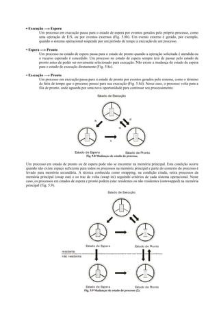 • Execução —» Espera
        Um processo em execução passa para o estado de espera por eventos gerados pelo próprio processo, como
        uma operação de E/S, ou por eventos externos (Fig. 5.8b). Um evento externo é gerado, por exemplo,
        quando o sistema operacional suspende por um período de tempo a execução de um processo.

• Espera —» Pronto
        Um processo no estado de espera passa para o estado de pronto quando a operação solicitada é atendida ou
        o recurso esperado é concedido. Um processo no estado de espera sempre terá de passar pelo estado de
        pronto antes de poder ser novamente selecionado para execução. Não existe a mudança do estado de espera
        para o estado de execução diretamente (Fig. 5.8c).

• Execução —» Pronto
        Um processo em execução passa para o estado de pronto por eventos gerados pelo sistema, como o término
        da fatia de tempo que o processo possui para sua execução (Fig. 5.8d). Nesse caso, o processo volta para a
        fila de pronto, onde aguarda por uma nova oportunidade para continuar seu processamento.

                                                   Estado de Execução




                                                                         d
                                               b

                                                                 a



                                                             c


                                Estado de Espera                      Estado de Pronto
                                        Fig. 5.8 Mudanças de estado do processo.

Um processo em estado de pronto ou de espera pode não se encontrar na memória principal. Esta condição ocorre
quando não existe espaço suficiente para todos os processos na memória principal e parte do contexto do processo é
levado para memória secundária. A técnica conhecida como swapping, na condição citada, retira processos da
memória principal (swap out) e os traz de volta (swap ini) seguindo critérios de cada sistema operacional. Neste
caso, os processos em estados de espera e pronto podem estar residentes ou não residentes (outswapped) na memória
principal (Fig. 5.9).
                                                         Estado de Execução




                                         Estado de Esper a                   Estado de Pronto
                       residente
                       não r esidente




                                         Estado de Esper a                     Estado de Pronto
                                        Fig. 5.9 Mudanças de estado do processo (2).
 