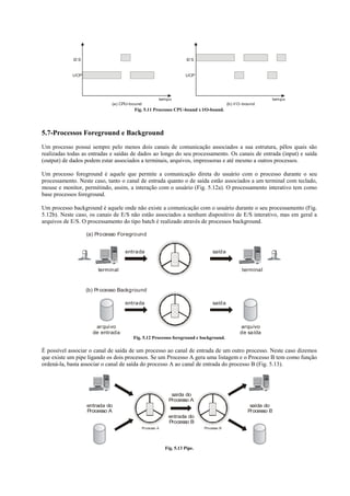 E/ S                                                     E/ S


            UCP                                                      UCP




                                                       tempo                                                  tempo
                              (a) CPU-bound                                               (b) I/ O -bound
                                       Fig. 5.11 Processos CPU-bound x l/O-bound.




5.7-Processos Foreground e Background
Um processo possui sempre pelo menos dois canais de comunicação associados a sua estrutura, pêlos quais são
realizadas todas as entradas e saídas de dados ao longo do seu processamento. Os canais de entrada (input) e saída
(output) de dados podem estar associados a terminais, arquivos, impressoras e até mesmo a outros processos.

Um processo foreground é aquele que permite a comunicação direta do usuário com o processo durante o seu
processamento. Neste caso, tanto o canal de entrada quanto o de saída estão associados a um terminal com teclado,
mouse e monitor, permitindo, assim, a interação com o usuário (Fig. 5.12a). O processamento interativo tem como
base processos foreground.

Um processo background é aquele onde não existe a comunicação com o usuário durante o seu processamento (Fig.
5.12b). Neste caso, os canais de E/S não estão associados a nenhum dispositivo de E/S interativo, mas em geral a
arquivos de E/S. O processamento do tipo batch é realizado através de processos background.

                    (a) Processo Foreground


                                   entrada                                       saída


                        terminal                                                                  terminal


                    (b) Pr ocesso Background

                                   entrada                                       saída



                       ar quivo                                                                  arquivo
                      de entrada                                                                 de saída
                                       Fig. 5.12 Processos foreground e background.

É possível associar o canal de saída de um processo ao canal de entrada de um outro processo. Neste caso dizemos
que existe um pipe ligando os dois processos. Se um Processo A gera uma listagem e o Processo B tem como função
ordená-la, basta associar o canal de saída do processo A ao canal de entrada do processo B (Fig. 5.13).




                                                             saída do
                                                            Processo A
                    entrada do                                                                        saída do
                    Processo A                                                                       Processo B
                                                            entrada do
                                                            Processo B
                                              Processo A                     Processo B




                                                           Fig. 5.13 Pipe.
 
