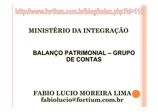MINISTÉRIO DA INTEGRAÇÃO


 BALANÇO PATRIMONIAL – GRUPO
         DE CONTAS




 FABIO LUCIO MOREIRA LIMA
   fabiolucio@fortium.com.br
 