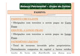 Balanço Patrimonial – Grupo de Contas
          Balanço Patrimonial – Grupo de Contas

                        PASSIVO:

PASSIVO CIRCULANTE
• Obrigações com terceiros a serem pagas no Curto
Prazo
EXIGÍVEL A LONGO PRAZO
• Obrigações com terceiros a serem pagas no Longo
Prazo
PATRIMÔNIO LÍQUIDO
• Total   de    recursos     investido   pelos    proprietários.
Normalmente compostos de capital e lucros retidos
(parte    do   lucro   não    distribuído   aos    donos   mas
 