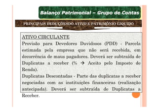 Balanço Patrimonial – Grupo de Contas
        Balanço Patrimonial – Grupo de Contas

PRINCIPAIS DEDUÇÕESDO ATIVO E PATRIMÔNIO LÍQUIDO



ATIVO CIRCULANTE
Provisão para Devedores Duvidosos (PDD) - Parcela
estimada pela empresa que não será recebida, em
decorrência de maus pagadores. Deverá ser subtraída de
Duplicatas a receber (%       Aceito pelo Imposto de
Renda).
Duplicatas Descontadas - Parte das duplicatas a receber
negociadas com as instituições financeiras (realização
antecipada). Deverá ser subtraída de Duplicatas a
Receber.
 
