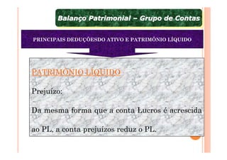 Balanço Patrimonial – Grupo de Contas
       Balanço Patrimonial – Grupo de Contas

PRINCIPAIS DEDUÇÕESDO ATIVO E PATRIMÔNIO LÍQUIDO




PATRIMÔNIO LÍQUIDO

Prejuízo:

Da mesma forma que a conta Lucros é acrescida

ao PL, a conta prejuízos reduz o PL.
 