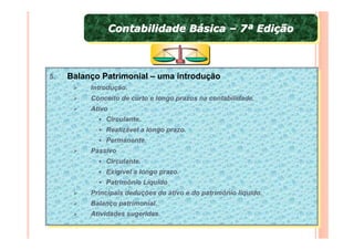 Contabilidade Básica – 7ª Edição
                Contabilidade Básica – 7ª Edição



5.
 5.   Balanço Patrimonial – uma introdução
      Balanço Patrimonial – uma introdução
           Introdução.
            Introdução.
           Conceito de curto eelongo prazos na contabilidade.
            Conceito de curto longo prazos na contabilidade.
           Ativo
            Ativo
                Circulante.
                 Circulante.
               Realizável aalongo prazo.
                Realizável longo prazo.
               Permanente.
                Permanente.
           Passivo
            Passivo
               Circulante.
                Circulante.
               Exigível aalongo prazo.
                Exigível longo prazo.
               Patrimônio Líquido
                Patrimônio Líquido
           Principais deduções do ativo eedo patrimônio líquido.
            Principais deduções do ativo do patrimônio líquido.
           Balanço patrimonial.
            Balanço patrimonial.
           Atividades sugeridas.
            Atividades sugeridas.
 