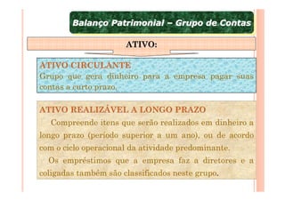 Balanço Patrimonial – Grupo de Contas
        Balanço Patrimonial – Grupo de Contas

                      ATIVO:

ATIVO CIRCULANTE
Grupo que gera dinheiro para a empresa pagar suas
contas a curto prazo.

ATIVO REALIZÁVEL A LONGO PRAZO
  Compreende itens que serão realizados em dinheiro a
longo prazo (período superior a um ano), ou de acordo
com o ciclo operacional da atividade predominante.
  Os empréstimos que a empresa faz a diretores e a
coligadas também são classificados neste grupo.
 