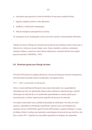 212



6. mais passos para gerenciar as telas da interface, do que para completar tarefas;

7. ligações complexas dentro e entre aplicações;

8. feedback e confirmações inadequadas;

9. falta de inteligência antecipatória do sistema;

10. mensagens de erro inadequadas, assim como help, tutoriais e documentação deficientes.



“Quanto ao layout e Design dos elementos das janelas de uma interface, pode-se dizer que se
trata de arte e ciência ao mesmo tempo: cores, fontes, tamanhos, controles, orientações,
simetrias, ênfases e numerosos outros fatores influenciam o desenho final de uma simples
janela da interface” (MANDEL, 1997).




5.6 Diretrizes gerais para Design de telas




TULLIS (1997) descreveu algumas diretrizes e técnicas de Design de telas de computadores,
relevantes para um grande número de aplicações, da seguinte forma:

5.6.1 – Sobre a quantidade de informação:

Talvez o maior problema do Design de telas esteja relacionado com a quantidade de
informação que deve ser apresentada. Quase todas as diretrizes especificam que o total de
informação em cada tela deve ser minimizada, apresentando-se somente aquilo que é
necessário para o usuário, naquele ponto específico do processo de interação.

Um aspecto relacionado seria a medida da densidade de informação. Nas telas em modo
caracter, a densidade de informação é geralmente expressa como a porcentagem dos
caracteres em uso. DANCHAK, apud TULLIS (1997) propôs a seguinte definição: “a carga
do display (display loading), que representa a porcentagem da área da tela que está ativa, não
deve exceder 25%”. Segundo ele, uma análise quantitativa de displays de computador
 